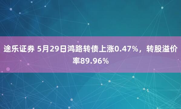 途乐证券 5月29日鸿路转债上涨0.47%，转股溢价率89.96%