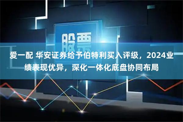 爱一配 华安证券给予伯特利买入评级，2024业绩表现优异，深化一体化底盘协同布局