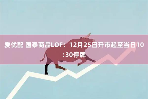 爱优配 国泰商品LOF：12月25日开市起至当日10:30停牌