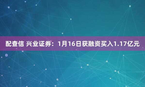 配查信 兴业证券：1月16日获融资买入1.17亿元