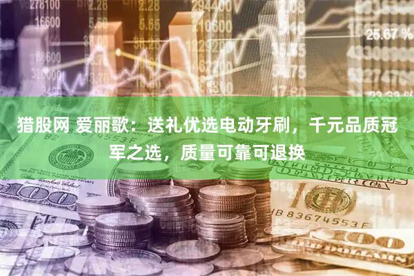 猎股网 爱丽歌：送礼优选电动牙刷，千元品质冠军之选，质量可靠可退换