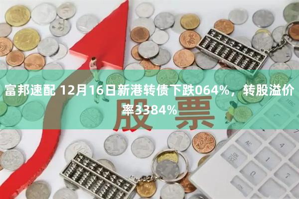 富邦速配 12月16日新港转债下跌064%，转股溢价率3384%