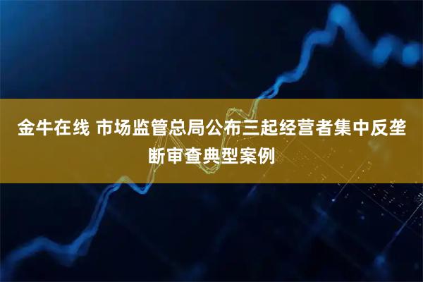 金牛在线 市场监管总局公布三起经营者集中反垄断审查典型案例