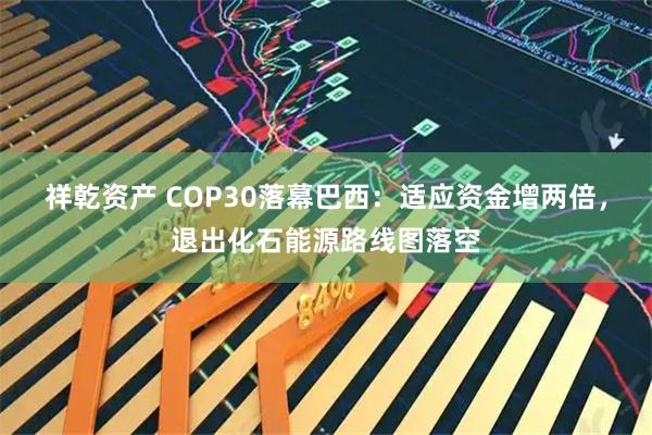 祥乾资产 COP30落幕巴西：适应资金增两倍，退出化石能源路线图落空