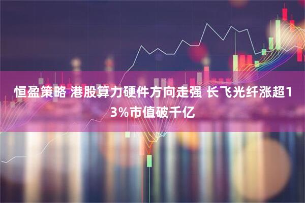 恒盈策略 港股算力硬件方向走强 长飞光纤涨超13%市值破千亿