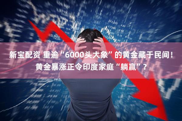 新宝配资 重逾“6000头大象”的黄金藏于民间！黄金暴涨正令印度家庭“躺赢”？