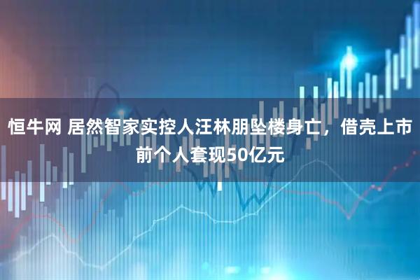 恒牛网 居然智家实控人汪林朋坠楼身亡，借壳上市前个人套现50亿元
